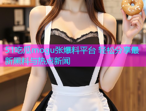 51吃瓜mogu张爆料平台 轻松分享最新黑料与热点新闻