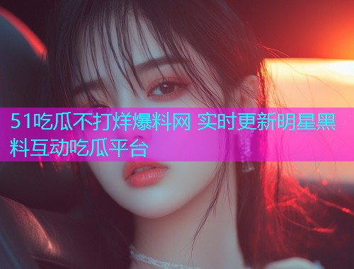 51吃瓜不打烊爆料网 实时更新明星黑料互动吃瓜平台