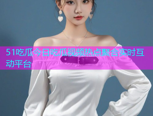 51吃瓜今日吃瓜视频热点聚合实时互动平台