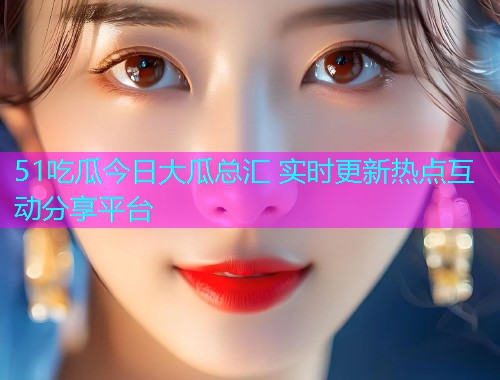 51吃瓜今日大瓜总汇 实时更新热点互动分享平台