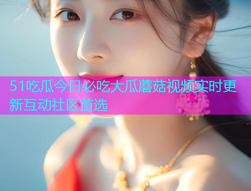 51吃瓜今日必吃大瓜蘑菇视频实时更新互动社区首选