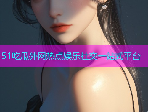 51吃瓜外网热点娱乐社交一站式平台