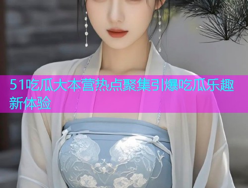 51吃瓜大本营热点聚集引爆吃瓜乐趣新体验