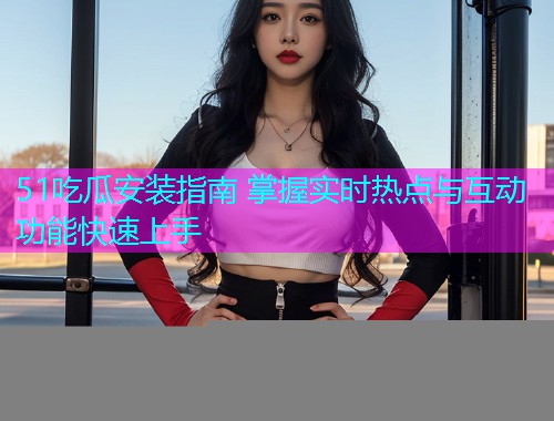 51吃瓜安装指南 掌握实时热点与互动功能快速上手