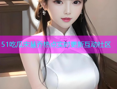51吃瓜宋慧乔热点实时更新互动社区