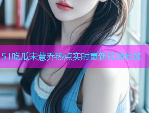 51吃瓜宋慧乔热点实时更新互动社区