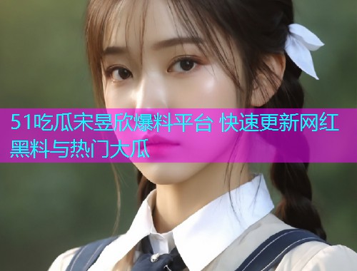 51吃瓜宋昱欣爆料平台 快速更新网红黑料与热门大瓜