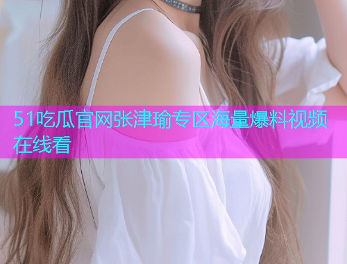 51吃瓜官网张津瑜专区海量爆料视频在线看