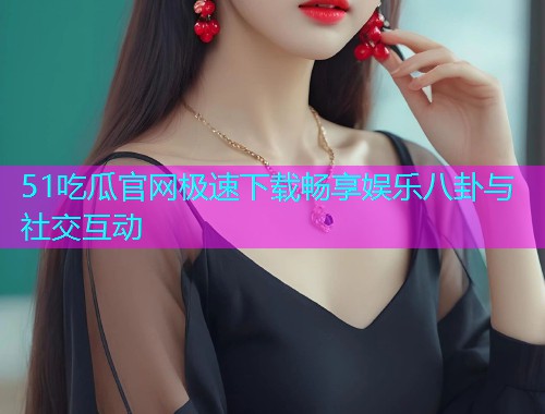 51吃瓜官网极速下载畅享娱乐八卦与社交互动