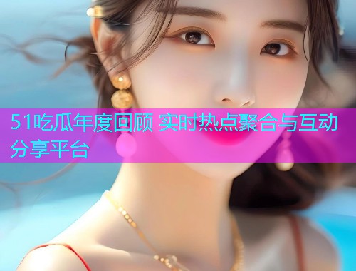 51吃瓜年度回顾 实时热点聚合与互动分享平台