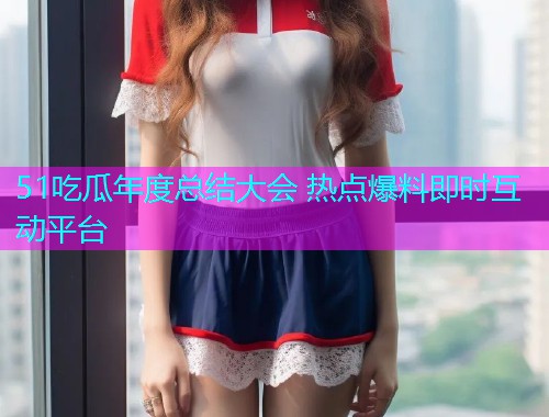 51吃瓜年度总结大会 热点爆料即时互动平台