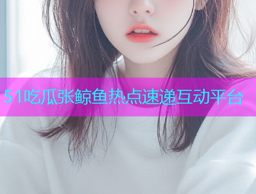 51吃瓜张鲸鱼热点速递互动平台