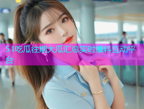 51吃瓜往期大瓜汇总实时爆料互动平台