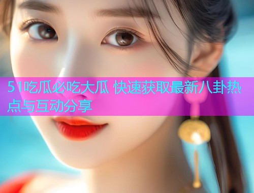 51吃瓜必吃大瓜 快速获取最新八卦热点与互动分享