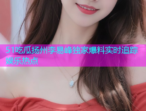51吃瓜扬州李易峰独家爆料实时追踪娱乐热点