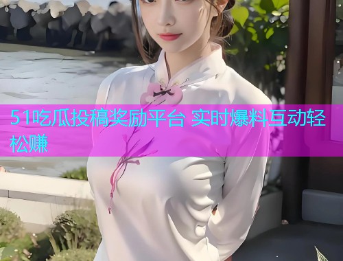 51吃瓜投稿奖励平台 实时爆料互动轻松赚