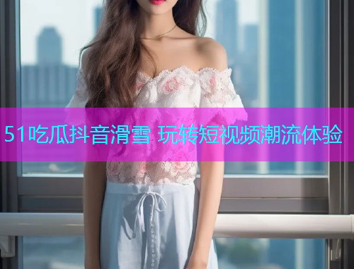 51吃瓜抖音滑雪 玩转短视频潮流体验