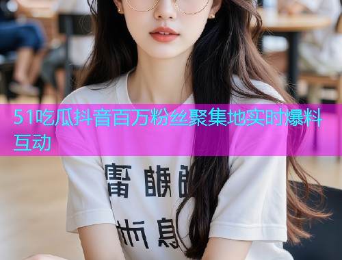 51吃瓜抖音百万粉丝聚集地实时爆料互动