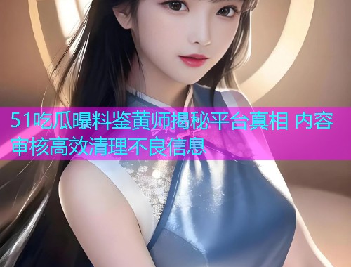 51吃瓜曝料鉴黄师揭秘平台真相 内容审核高效清理不良信息