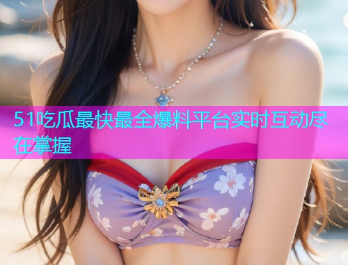 51吃瓜最快最全爆料平台实时互动尽在掌握