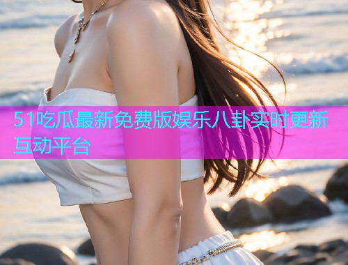 51吃瓜最新免费版娱乐八卦实时更新互动平台