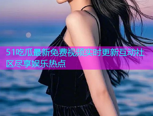 51吃瓜最新免费视频实时更新互动社区尽享娱乐热点
