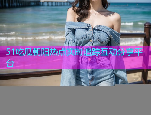 51吃瓜朝阳热点实时追踪互动分享平台