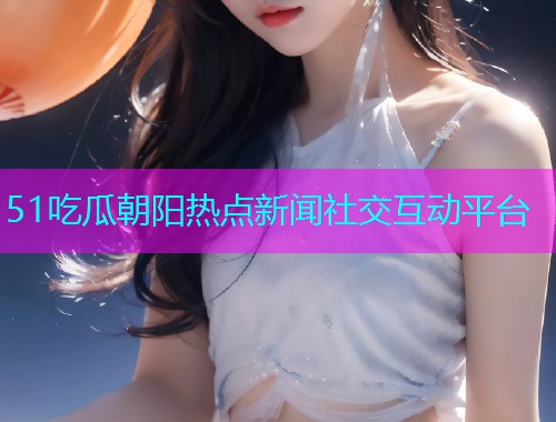 51吃瓜朝阳热点新闻社交互动平台