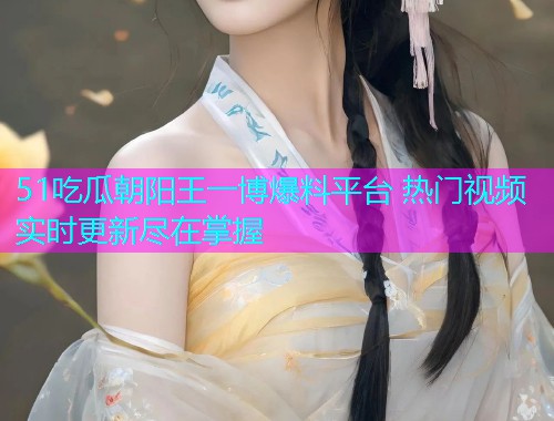 51吃瓜朝阳王一博爆料平台 热门视频实时更新尽在掌握