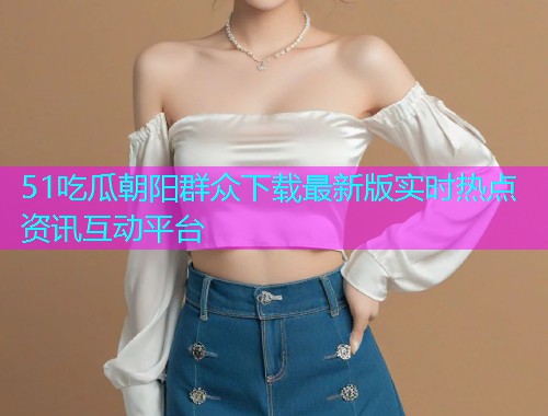 51吃瓜朝阳群众下载最新版实时热点资讯互动平台