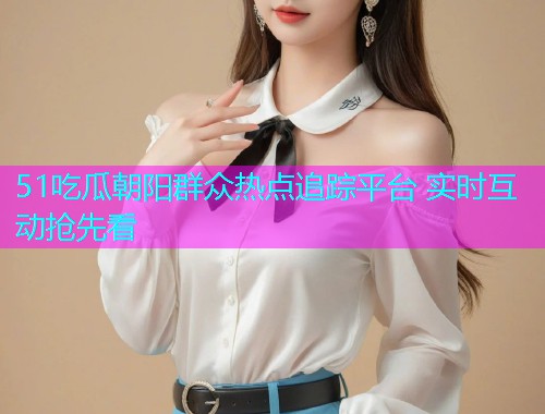 51吃瓜朝阳群众热点追踪平台 实时互动抢先看