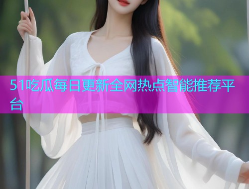 51吃瓜每日更新全网热点智能推荐平台
