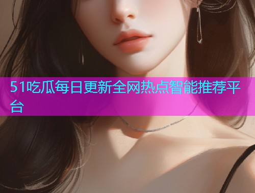 51吃瓜每日更新全网热点智能推荐平台