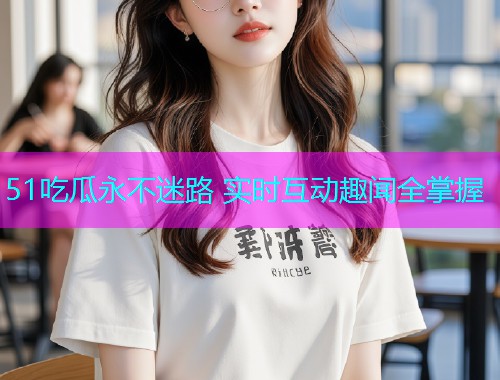 51吃瓜永不迷路 实时互动趣闻全掌握