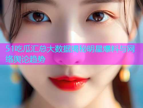 51吃瓜汇总大数据揭秘明星爆料与网络舆论趋势