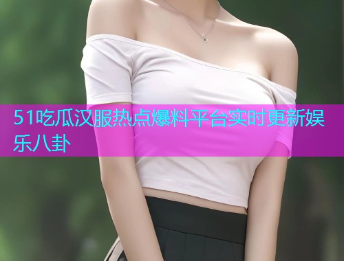 51吃瓜汉服热点爆料平台实时更新娱乐八卦