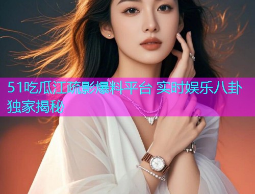 51吃瓜江疏影爆料平台 实时娱乐八卦独家揭秘