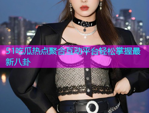 51吃瓜热点聚合互动平台轻松掌握最新八卦