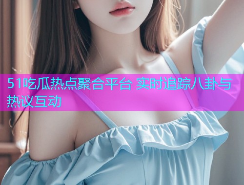 51吃瓜热点聚合平台 实时追踪八卦与热议互动