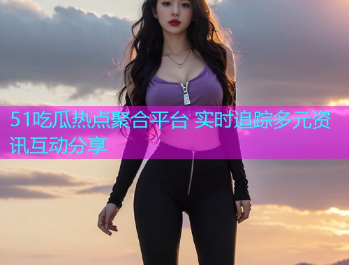 51吃瓜热点聚合平台 实时追踪多元资讯互动分享
