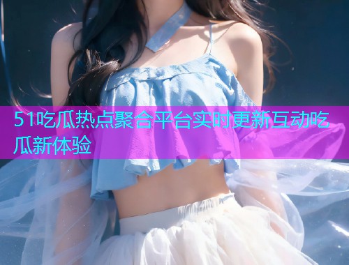 51吃瓜热点聚合平台实时更新互动吃瓜新体验
