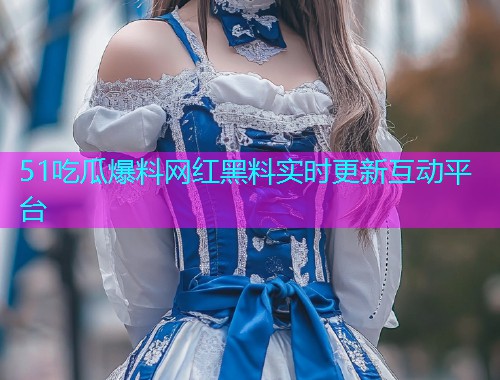 51吃瓜爆料网红黑料实时更新互动平台