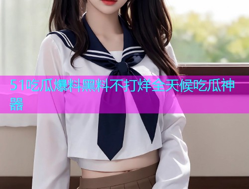 51吃瓜爆料黑料不打烊全天候吃瓜神器