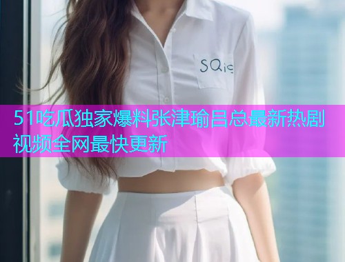 51吃瓜独家爆料张津瑜吕总最新热剧视频全网最快更新