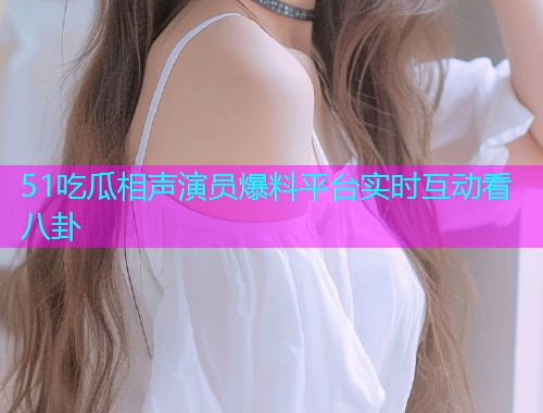 51吃瓜相声演员爆料平台实时互动看八卦