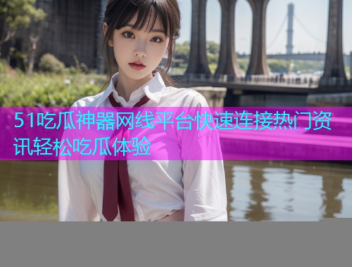 51吃瓜神器网线平台快速连接热门资讯轻松吃瓜体验