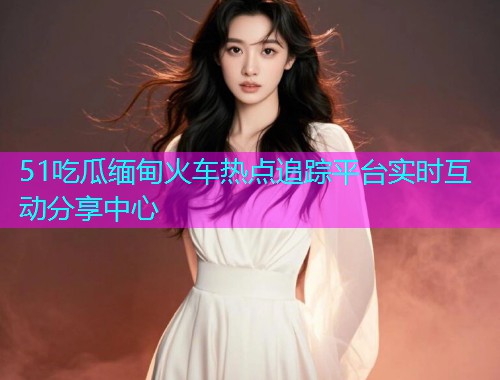 51吃瓜缅甸火车热点追踪平台实时互动分享中心