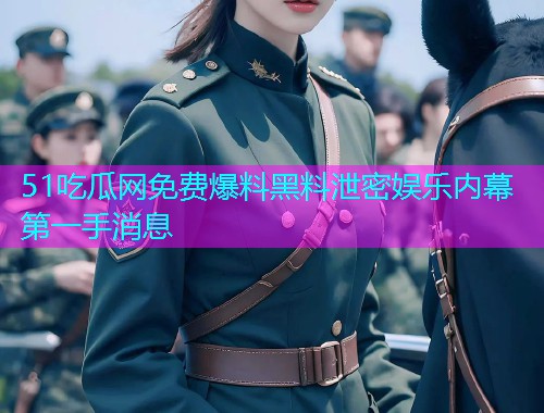 51吃瓜网免费爆料黑料泄密娱乐内幕第一手消息