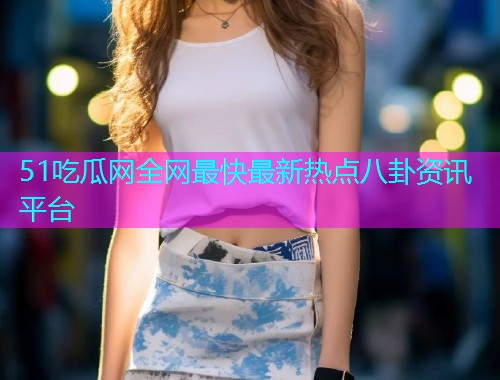 51吃瓜网全网最快最新热点八卦资讯平台