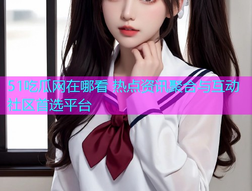 51吃瓜网在哪看 热点资讯聚合与互动社区首选平台